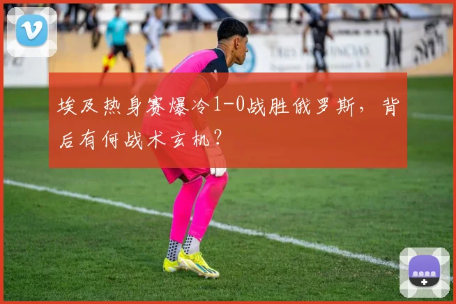 埃及热身赛爆冷1-0战胜俄罗斯，背后有何战术玄机？