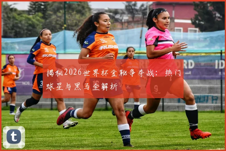 揭秘2026世界杯金靴争夺战：热门球星与黑马全解析