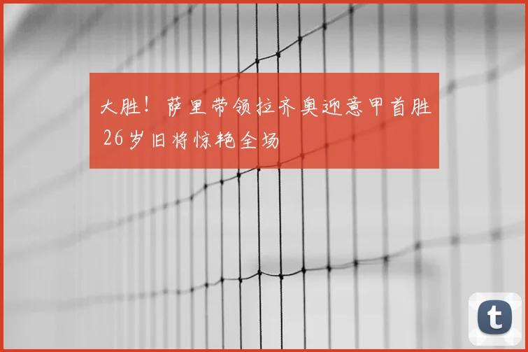 大胜！萨里带领拉齐奥迎意甲首胜 26岁旧将惊艳全场