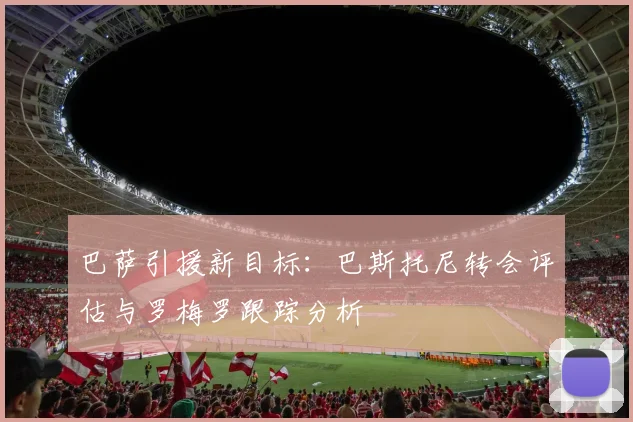 巴萨引援新目标：巴斯托尼转会评估与罗梅罗跟踪分析