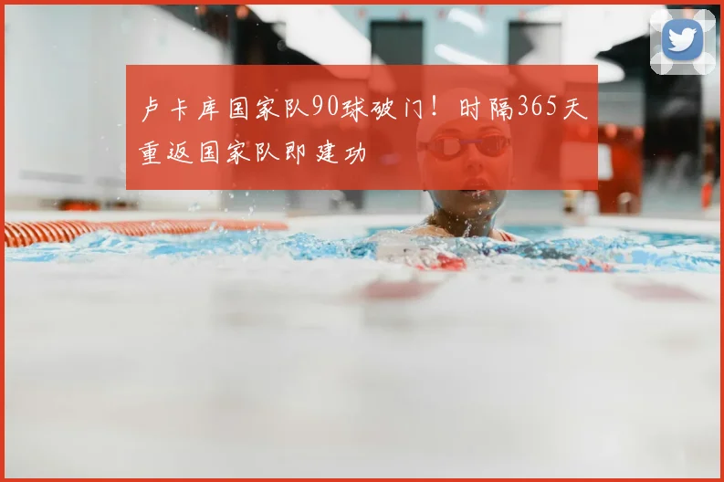 卢卡库国家队90球破门！时隔365天重返国家队即建功