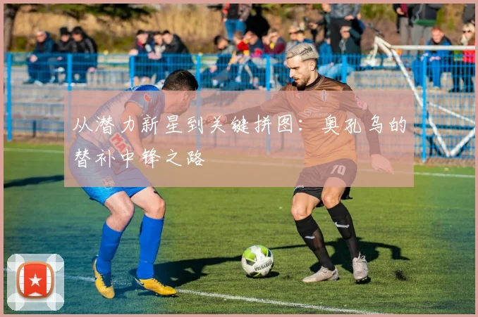 从潜力新星到关键拼图：奥孔乌的替补中锋之路