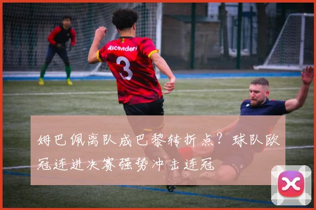 姆巴佩离队成巴黎转折点？球队欧冠连进决赛强势冲击连冠