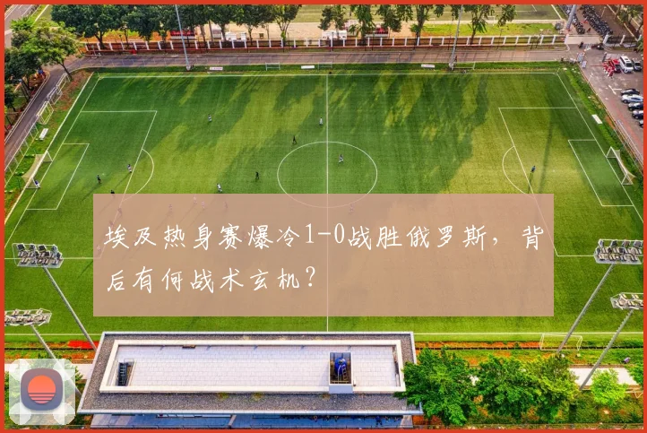 埃及热身赛爆冷1-0战胜俄罗斯，背后有何战术玄机？