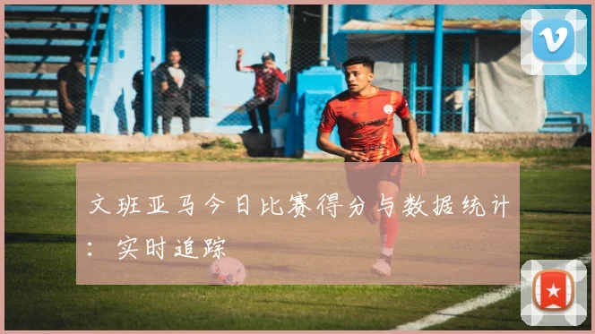 文班亚马今日比赛得分与数据统计:实时追踪