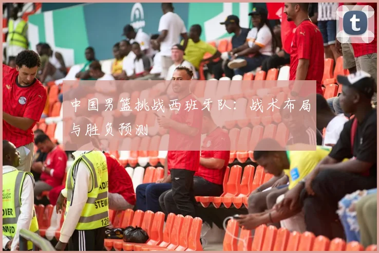 中国男篮挑战西班牙队:战术布局与胜负预测