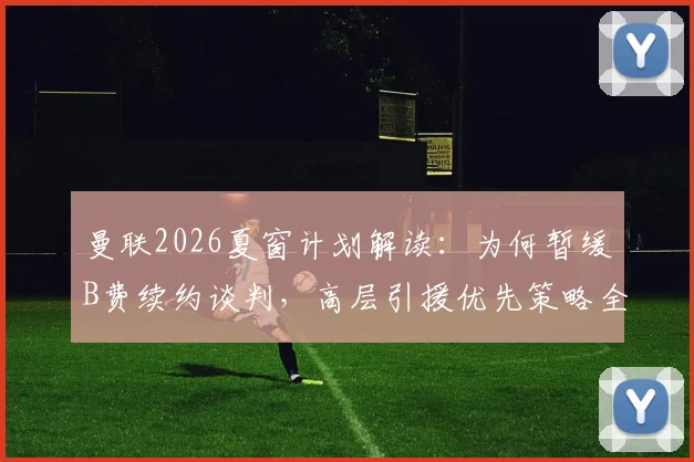 曼联2026夏窗计划解读:为何暂缓B费续约谈判,高层引援优先策略全解析