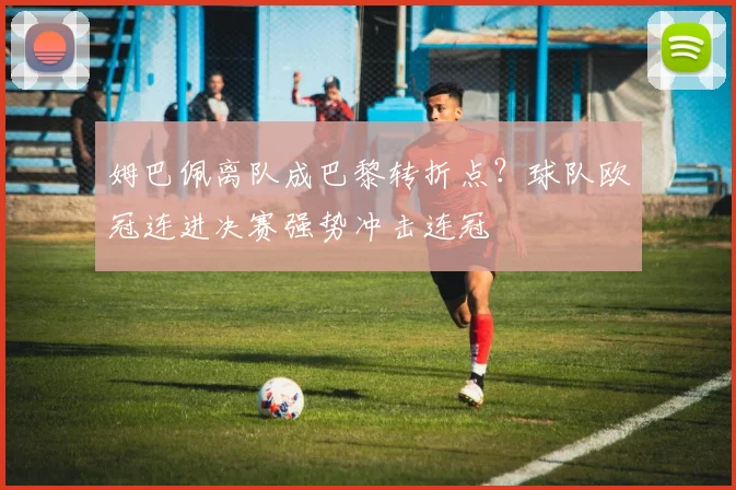 姆巴佩离队成巴黎转折点？球队欧冠连进决赛强势冲击连冠