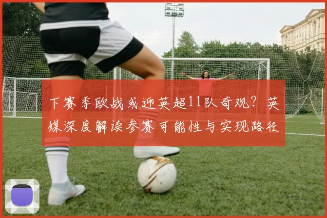 下赛季欧战或迎英超11队奇观?英媒深度解读参赛可能性与实现路径