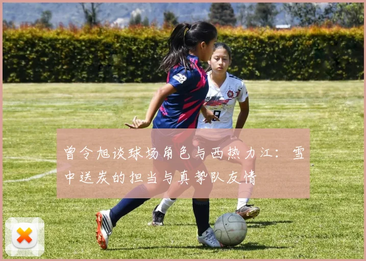 曾令旭谈球场角色与西热力江：雪中送炭的担当与真挚队友情