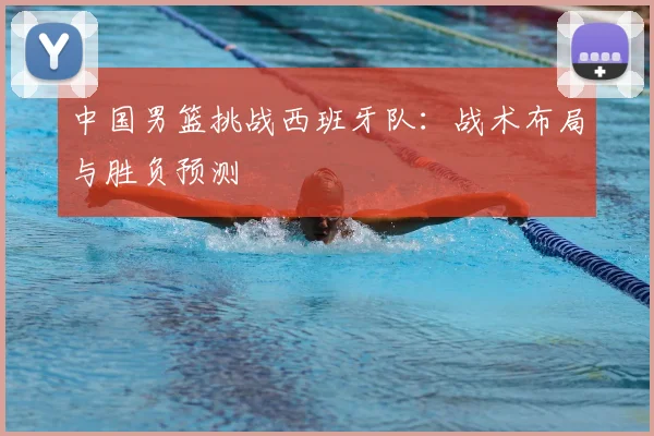 中国男篮挑战西班牙队:战术布局与胜负预测