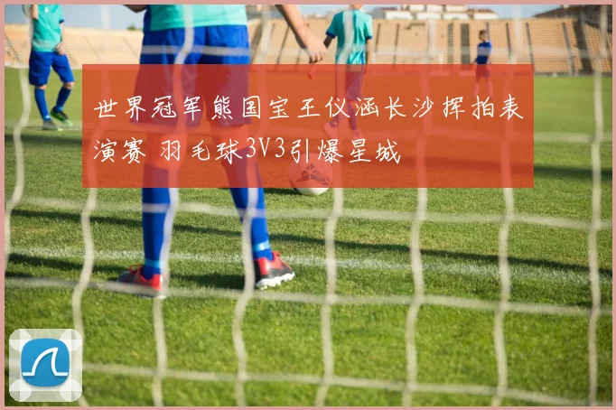 世界冠军熊国宝王仪涵长沙挥拍表演赛 羽毛球3V3引爆星城