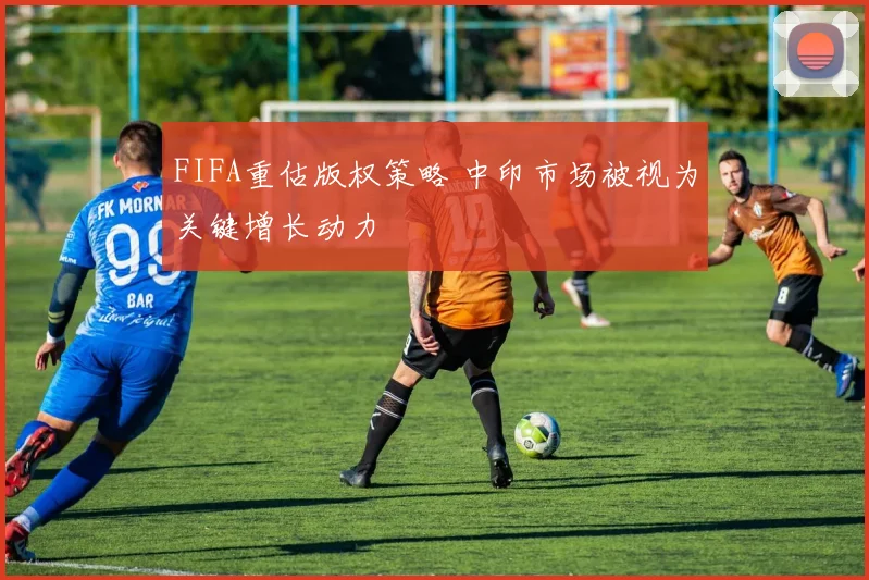 FIFA重估版权策略 中印市场被视为关键增长动力