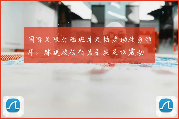 国际足联对西班牙足协启动处分程序，球迷歧视行为引发足坛震动